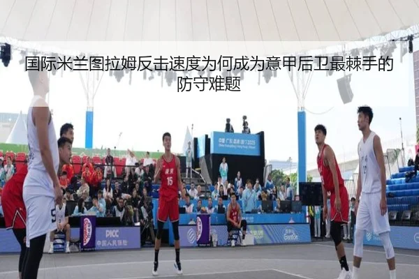 国际米兰图拉姆反击速度为何成为意甲后卫最棘手的防守难题