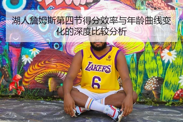 湖人詹姆斯第四节得分效率与年龄曲线变化的深度比较分析