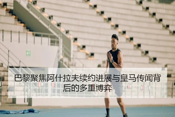 巴黎聚焦阿什拉夫续约进展与皇马传闻背后的多重博弈