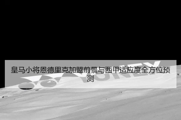 皇马小将恩德里克加盟前景与西甲适应度全方位预测