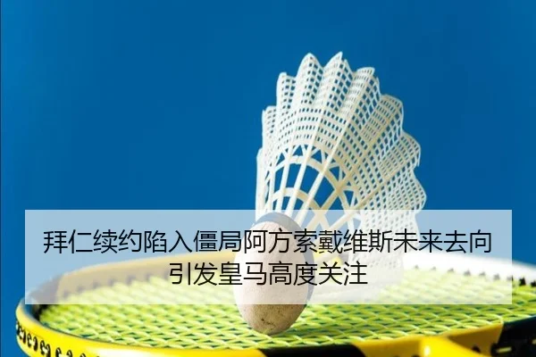 拜仁续约陷入僵局阿方索戴维斯未来去向引发皇马高度关注