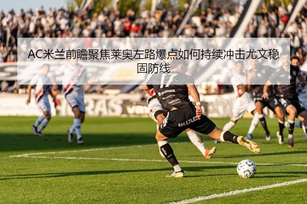AC米兰前瞻聚焦莱奥左路爆点如何持续冲击尤文稳固防线