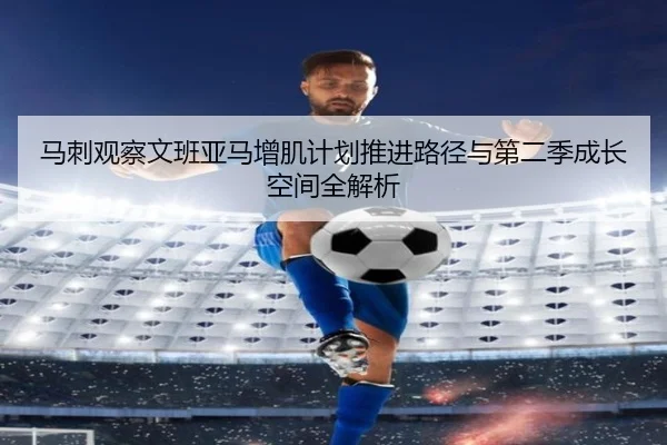 马刺观察文班亚马增肌计划推进路径与第二季成长空间全解析