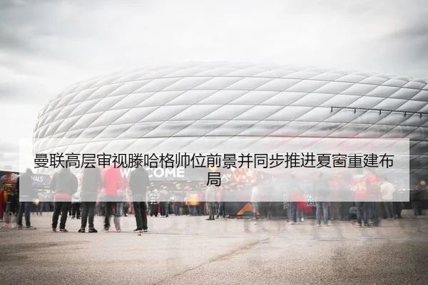 曼联高层审视滕哈格帅位前景并同步推进夏窗重建布局