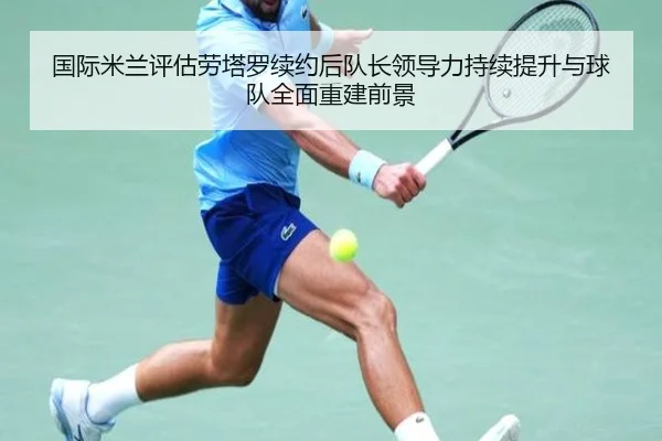 国际米兰评估劳塔罗续约后队长领导力持续提升与球队全面重建前景