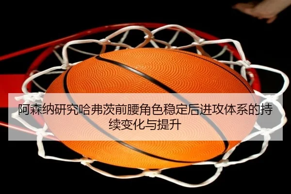 阿森纳研究哈弗茨前腰角色稳定后进攻体系的持续变化与提升