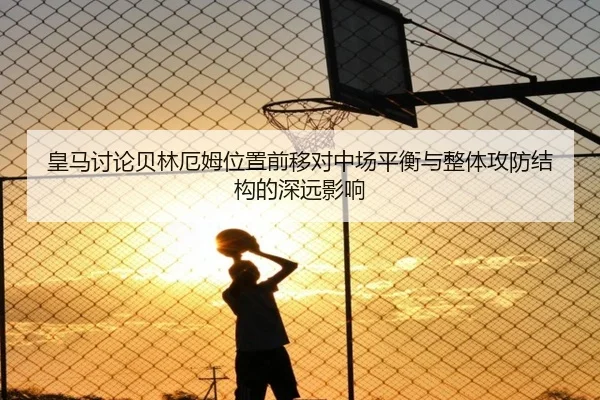 皇马讨论贝林厄姆位置前移对中场平衡与整体攻防结构的深远影响