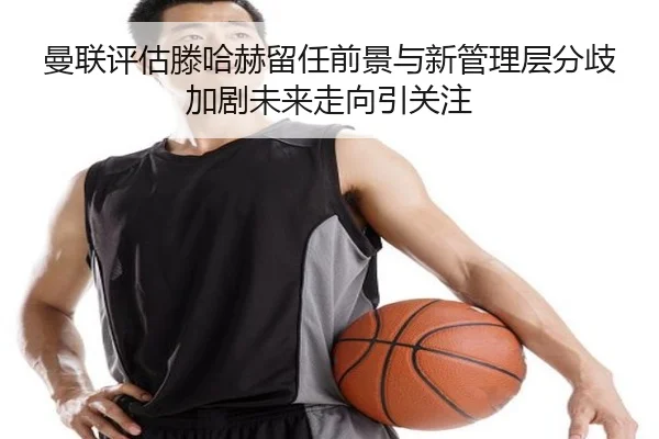 曼联评估滕哈赫留任前景与新管理层分歧加剧未来走向引关注