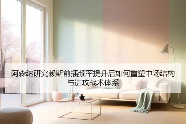 阿森纳研究赖斯前插频率提升后如何重塑中场结构与进攻战术体系
