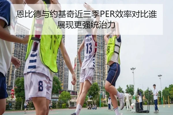 恩比德与约基奇近三季PER效率对比谁展现更强统治力