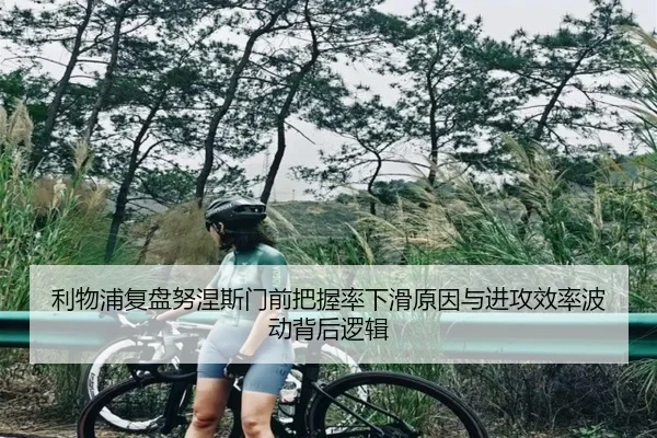 利物浦复盘努涅斯门前把握率下滑原因与进攻效率波动背后逻辑